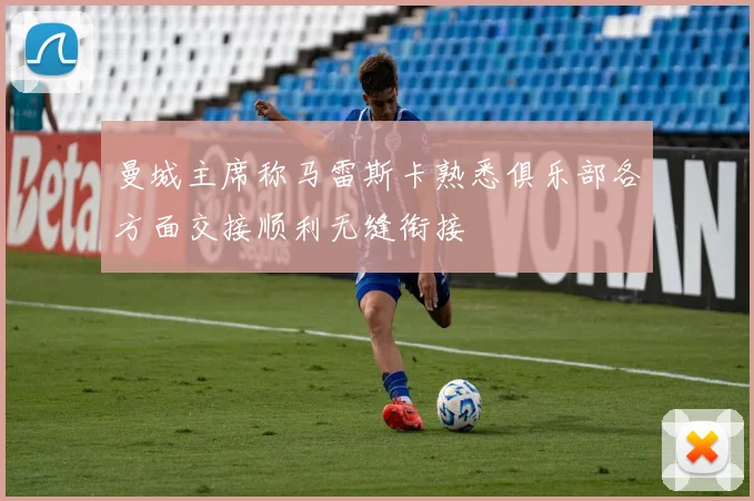 曼城主席称马雷斯卡熟悉俱乐部各方面交接顺利无缝衔接