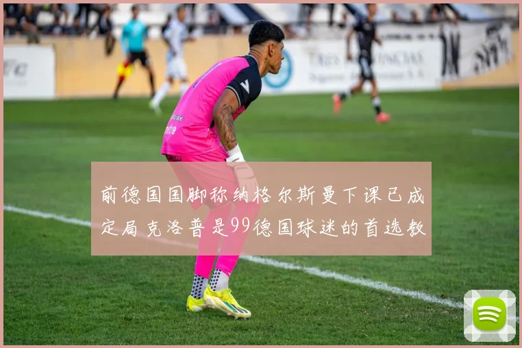 前德国国脚称纳格尔斯曼下课已成定局克洛普是99德国球迷的首选教练