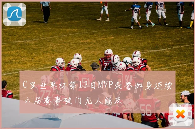 C罗世界杯第13日MVP荣誉加身连续六届赛事破门无人能及