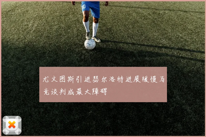 尤文图斯引进瑟尔洛特进展缓慢马竞谈判成最大障碍