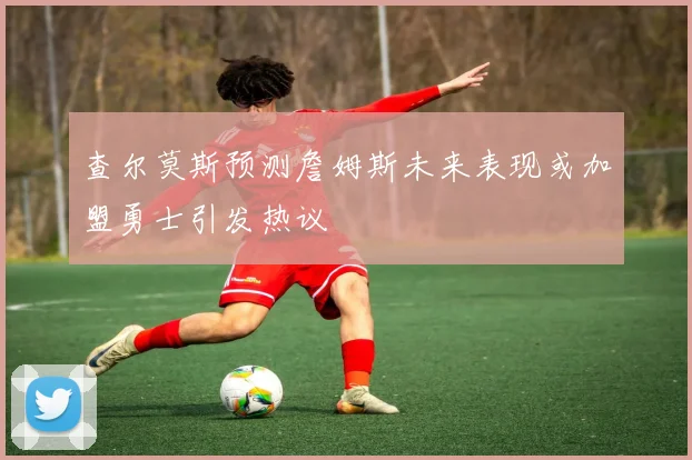 查尔莫斯预测詹姆斯未来表现或加盟勇士引发热议