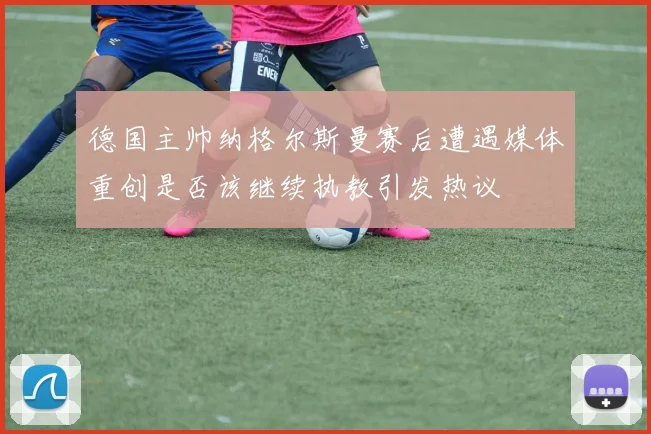 德国主帅纳格尔斯曼赛后遭遇媒体重创是否该继续执教引发热议