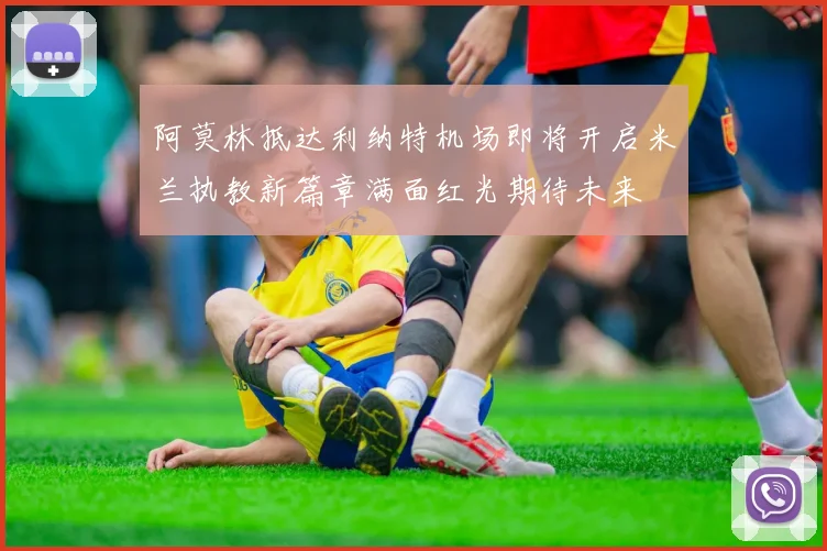 阿莫林抵达利纳特机场即将开启米兰执教新篇章满面红光期待未来