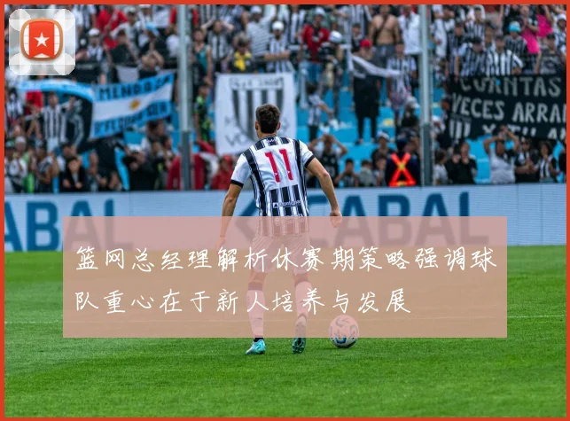 篮网总经理解析休赛期策略强调球队重心在于新人培养与发展