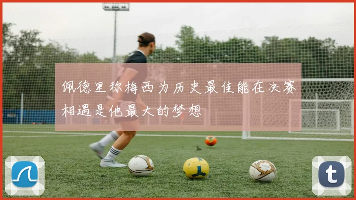 佩德里称梅西为历史最佳能在决赛相遇是他最大的梦想