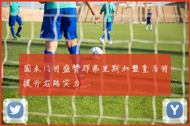 国米门将盛赞邓弗里斯加盟皇马将提升右路实力