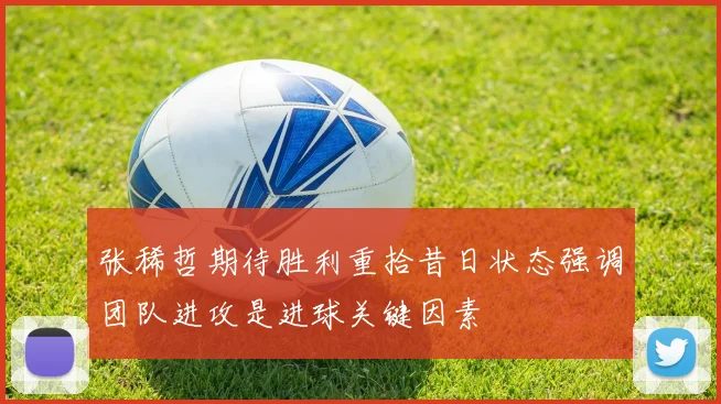 张稀哲期待胜利重拾昔日状态强调团队进攻是进球关键因素