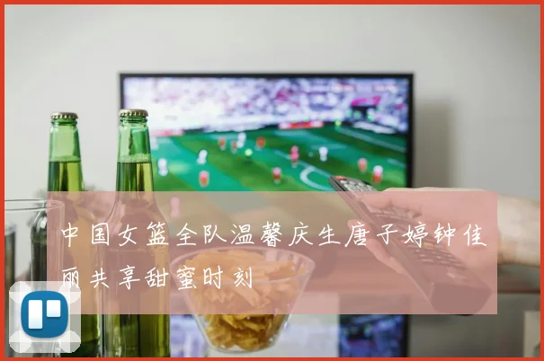 中国女篮全队温馨庆生唐子婷钟佳丽共享甜蜜时刻