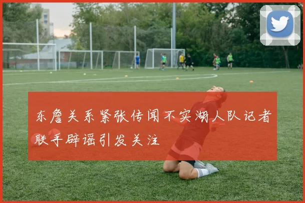东詹关系紧张传闻不实湖人队记者联手辟谣引发关注